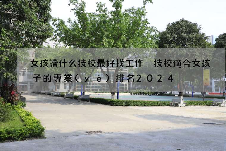 女孩讀什么技校最好找工作 技校適合女孩子的專業(yè)排名2024